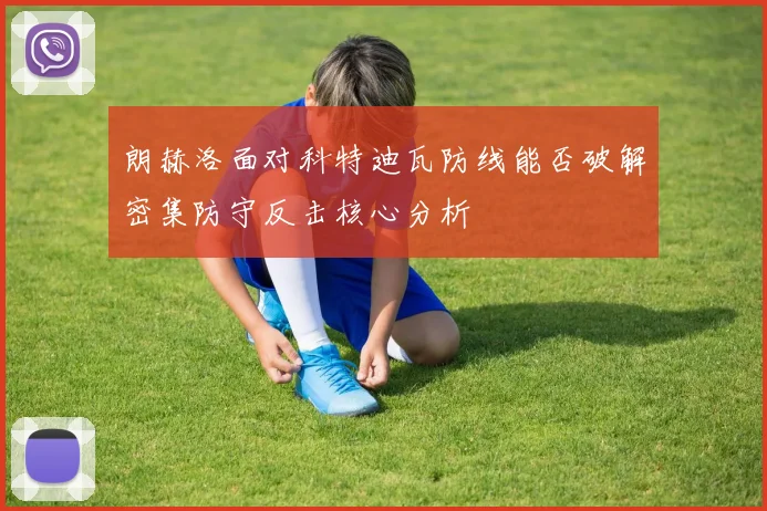 朗赫洛面对科特迪瓦防线能否破解密集防守反击核心分析