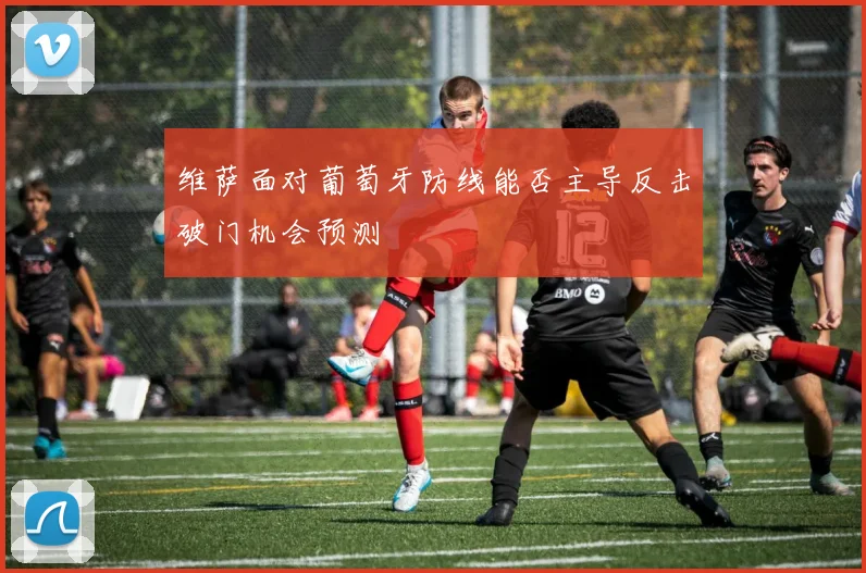 维萨面对葡萄牙防线能否主导反击破门机会预测