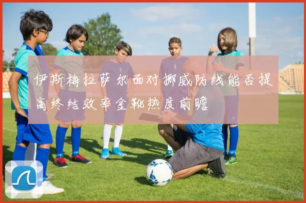 伊斯梅拉萨尔面对挪威防线能否提高终结效率金靴热度前瞻