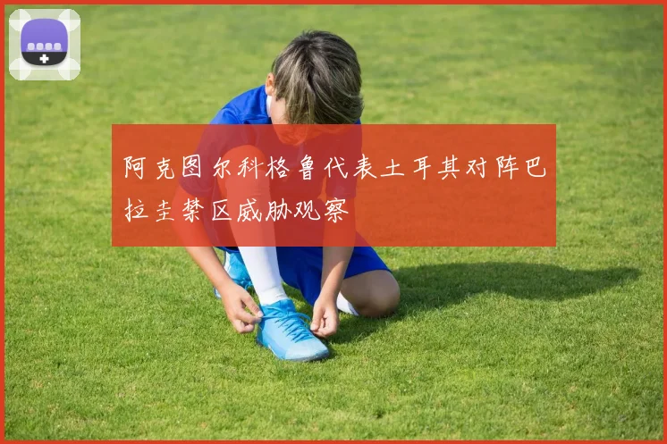 阿克图尔科格鲁代表土耳其对阵巴拉圭禁区威胁观察