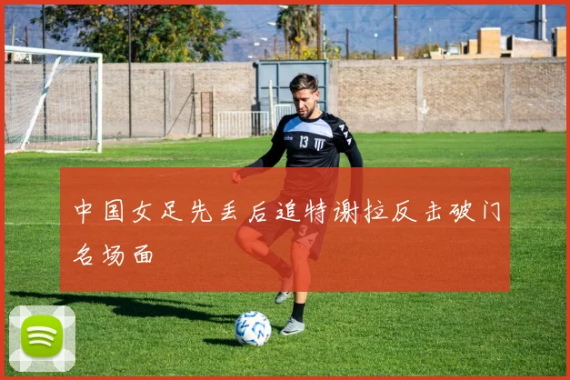中国女足先丢后追特谢拉反击破门名场面