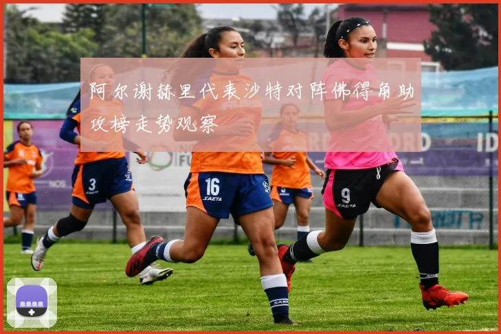 阿尔谢赫里代表沙特对阵佛得角助攻榜走势观察