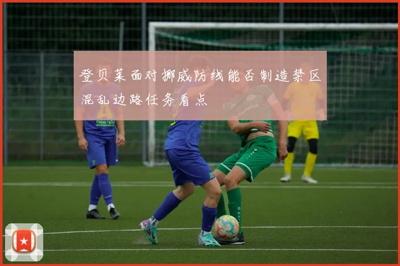 登贝莱面对挪威防线能否制造禁区混乱边路任务看点