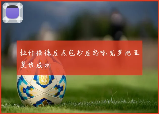 拉什福德后点包抄后怒吼克罗地亚复仇成功