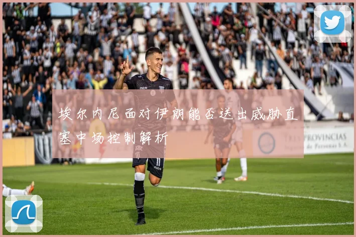 埃尔内尼面对伊朗能否送出威胁直塞中场控制解析