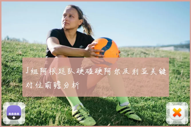 J组阿根廷队硬碰硬阿尔及利亚关键对位前瞻分析