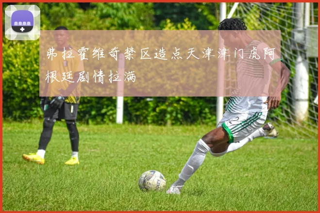 弗拉霍维奇禁区造点天津津门虎阿根廷剧情拉满