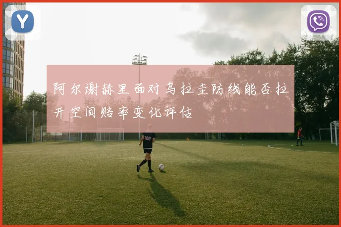 阿尔谢赫里面对乌拉圭防线能否拉开空间赔率变化评估