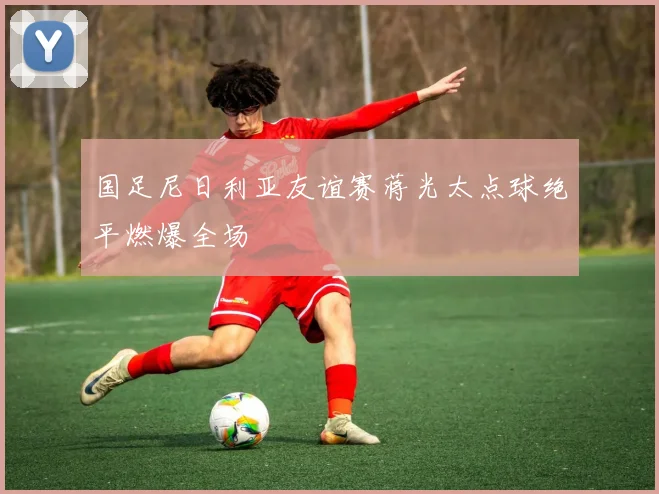 国足尼日利亚友谊赛蒋光太点球绝平燃爆全场