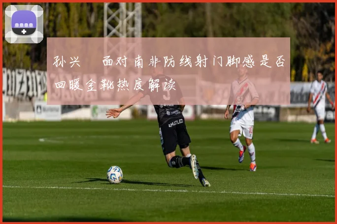 孙兴慜面对南非防线射门脚感是否回暖金靴热度解读