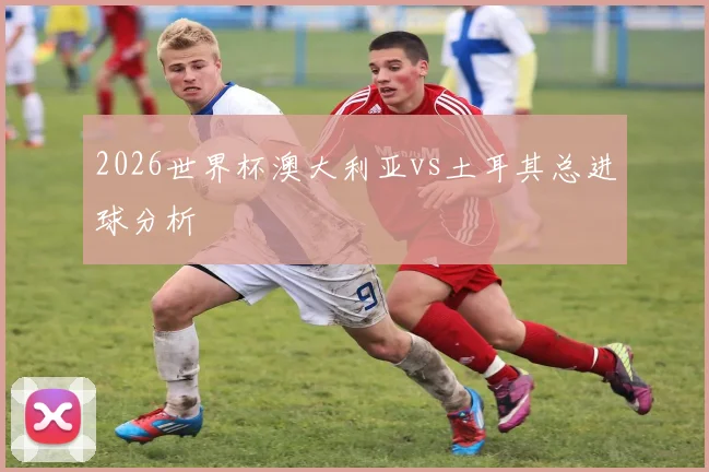 2026世界杯澳大利亚vs土耳其总进球分析
