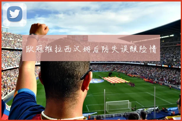 欧冠维拉西汉姆后防失误酿险情