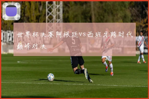 世界杯决赛阿根廷vs西班牙跨时代巅峰对决